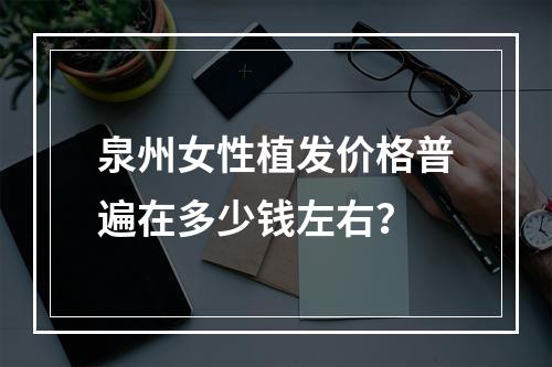 泉州女性植发价格普遍在多少钱左右？