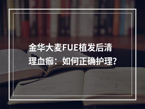 金华大麦FUE植发后清理血痂：如何正确护理？