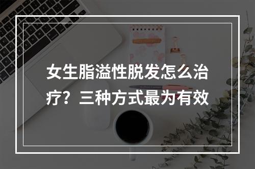 女生脂溢性脱发怎么治疗？三种方式最为有效