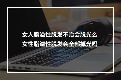 女人脂溢性脱发不治会脱光么 女性脂溢性脱发会全部掉光吗