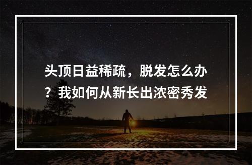 头顶日益稀疏，脱发怎么办？我如何从新长出浓密秀发