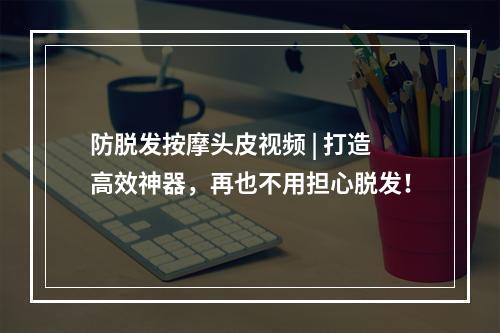 防脱发按摩头皮视频 | 打造高效神器，再也不用担心脱发！