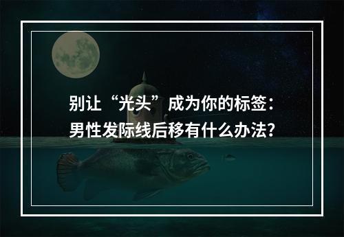 别让“光头”成为你的标签：男性发际线后移有什么办法？